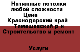 Натяжные потолки любой сложности › Цена ­ 200 - Краснодарский край, Тимашевский р-н Строительство и ремонт » Услуги   